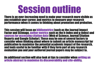 Session outline 
- Intro: what can you measure? 
- Citations 
- Monitoring and assessing 
- Author metrics 
- Networking opportunities & performance measurement ? 
- Journal metrics 
- Impact factors and where to publish 
- Maximising cite-ability 
- How can you maximise the cite-ability of your research? 
- Altmetrics overview 
- Beyond academic impact 
 