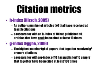 Google Scholar 
• Track citations to your publications 
– Check who is citing your publications. Graph your 
citations over time. Compute citation metrics. 
• View publications by colleagues 
– Keep up with their work. See their citation metrics. 
• Appear in Google Scholar search results 
– Create a public profile that can appear in Google 
Scholar when someone searches for your name. 
 