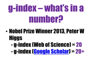 Issues 
• Author identification 
• Register on ResearcherID - eg Dr Dan Smith 
or ORCID 
• Citation cultures vary across disciplines 
• Publication cultures vary too 
• Research careers have different stages 
• Citation counts do not always = excellence 
• Scholarly communication evolving 
 