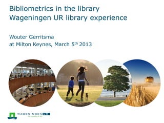 Bibliometrics in the library
Wageningen UR library experience
at Milton Keynes, March 5th 2013
Wouter Gerritsma
 