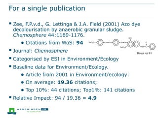 For a single publication

 Zee, F.P.v.d., G. Lettinga & J.A. Field (2001) Azo dye
 decolourisation by anaerobic granular sludge.
 Chemosphere 44:1169-1176.
     ● Citations from WoS: 94
 Journal: Chemosphere
 Categorised by ESI in Environment/Ecology
 Baseline data for Environment/Ecology.
     ● Article from 2001 in Environment/ecology:
     ● On average: 19.36 citations;
     ● Top 10%: 44 citations; Top1%: 141 citations
 Relative Impact: 94 / 19.36 = 4.9
 