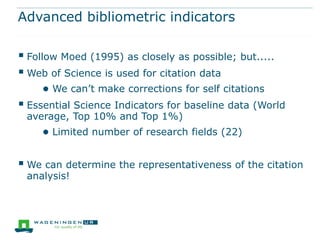Advanced bibliometric indicators

 Follow Moed (1995) as closely as possible; but.....
 Web of Science is used for citation data
     ● We can’t make corrections for self citations
 Essential Science Indicators for baseline data (World
 average, Top 10% and Top 1%)
     ● Limited number of research fields (22)

 We can determine the representativeness of the citation
 analysis!
 