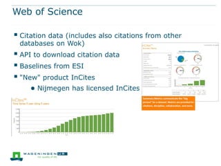 Web of Science

 Citation data (includes also citations from other
 databases on Wok)
 API to download citation data
 Baselines from ESI
 "New" product InCites
     ● Nijmegen has licensed InCites
 