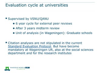 Evaluation cycle at universities


 Supervised by VSNU/QANU
     ● 6 year cycle for external peer reviews
     ● After 3 years midterm review
     ● Unit of analysis (in Wageningen): Graduate schools

 Citation analyses are not stipulated in the current
 Standard Evaluation Protocol. But have become
 mandatory at Wageningen UR, also at the social sciences
 department and for the research institutes
 