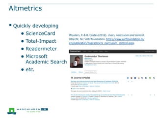 Altmetrics

 Quickly developing
    ● ScienceCard       Wouters, P. & R. Costas (2012). Users, narcissism and control.

    ● Total-Impact      Utrecht, NL: SURFfoundation. http://www.surffoundation.nl/
                        en/publicaties/Pages/Users_narcissism_control.aspx.

    ● Readermeter
    ● Microsoft
      Academic Search
    ● etc.
 