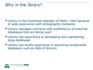 Why in the library?



 Library is the functional manager of Metis / WaY because
 of wide experience with bibliographic metadata
 Library manages contracts with publisher(s) of external
 databases that are being used
 Library has experience in developing and maintaining
 large databases
 Library has ample experience in searching complicated
 databases such as Web of Science
 