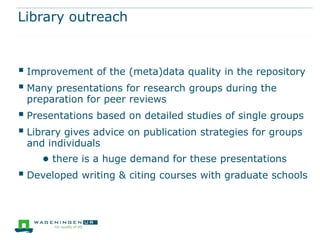 Library outreach



 Improvement of the (meta)data quality in the repository
 Many presentations for research groups during the
 preparation for peer reviews
 Presentations based on detailed studies of single groups
 Library gives advice on publication strategies for groups
 and individuals
     ● there is a huge demand for these presentations
 Developed writing & citing courses with graduate schools
 