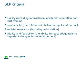 SEP criteria



 quality (including international academic reputation and
 PhD training)
 productivity (the relationship between input and output)
 societal relevance (including valorisation)
 vitality and feasibility (the ability to react adequately to
 important changes in the environment).
 