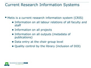 Current Research Information Systems


 Metis is a current research information system (CRIS)
    ● Information on all labour relations of all faculty and
      staff
    ● Information on all projects
    ● Information on all outputs (metadata of
      publications)
    ● Data entry at the chair group level
    ● Quality control by the library (inclusion of DOI)
 