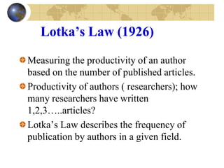 Lotka’s Law (1926)
Measuring the productivity of an author
based on the number of published articles.
Productivity of authors ( researchers); how
many researchers have written
1,2,3…..articles?
Lotka’s Law describes the frequency of
publication by authors in a given field.
 