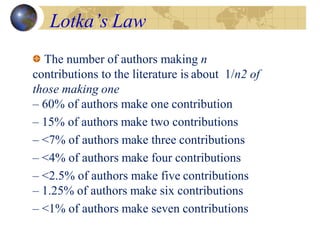 Lotka’s Law
The number of authors making n
contributions to the literature is about 1/n2 of
those making one
– 60% of authors make one contribution
– 15% of authors make two contributions
– <7% of authors make three contributions
– <4% of authors make four contributions
– <2.5% of authors make five contributions
– 1.25% of authors make six contributions
– <1% of authors make seven contributions
 