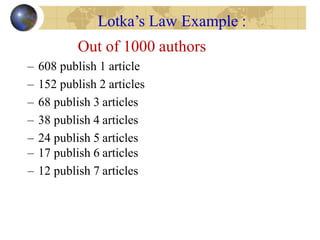 Out of 1000 authors
– 608 publish 1 article
– 152 publish 2 articles
– 68 publish 3 articles
– 38 publish 4 articles
– 24 publish 5 articles
– 17 publish 6 articles
– 12 publish 7 articles
Lotka’s Law Example :
 