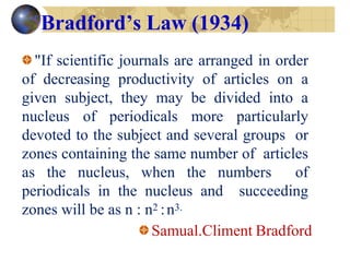 Bradford’s Law (1934)
"If scientific journals are arranged in order
of decreasing productivity of articles on a
given subject, they may be divided into a
nucleus of periodicals more particularly
devoted to the subject and several groups or
zones containing the same number of articles
as the nucleus, when the numbers of
periodicals in the nucleus and succeeding
zones will be as n : n2 :n3.
Samual.Climent Bradford
 