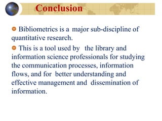 Conclusion
Bibliometrics is a major sub-discipline of
quantitative research.
This is a tool used by the library and
information science professionals for studying
the communication processes, information
flows, and for better understanding and
effective management and dissemination of
information.
 