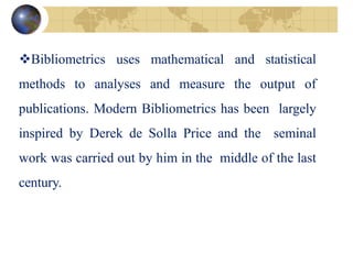 Bibliometrics uses mathematical and statistical
methods to analyses and measure the output of
publications. Modern Bibliometrics has been largely
inspired by Derek de Solla Price and the seminal
work was carried out by him in the middle of the last
century.
 