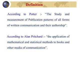 Definition
According to Potter :- “The Study and
measurement of Publication patterns of all forms
of written communication and their authorship”.
According to Alan Pritchard :- “the application of
mathematical and statistical methods to books and
other media of communication”.
 