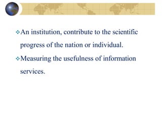 An institution, contribute to the scientific
progress of the nation or individual.
Measuring the usefulness of information
services.
 