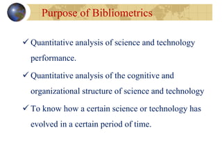  Quantitative analysis of science and technology
performance.
 Quantitative analysis of the cognitive and
organizational structure of science and technology
 To know how a certain science or technology has
evolved in a certain period of time.
Purpose of Bibliometrics
 