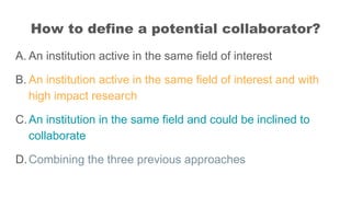 How to define a potential collaborator?
A. An institution active in the same field of interest
B. An institution active in...