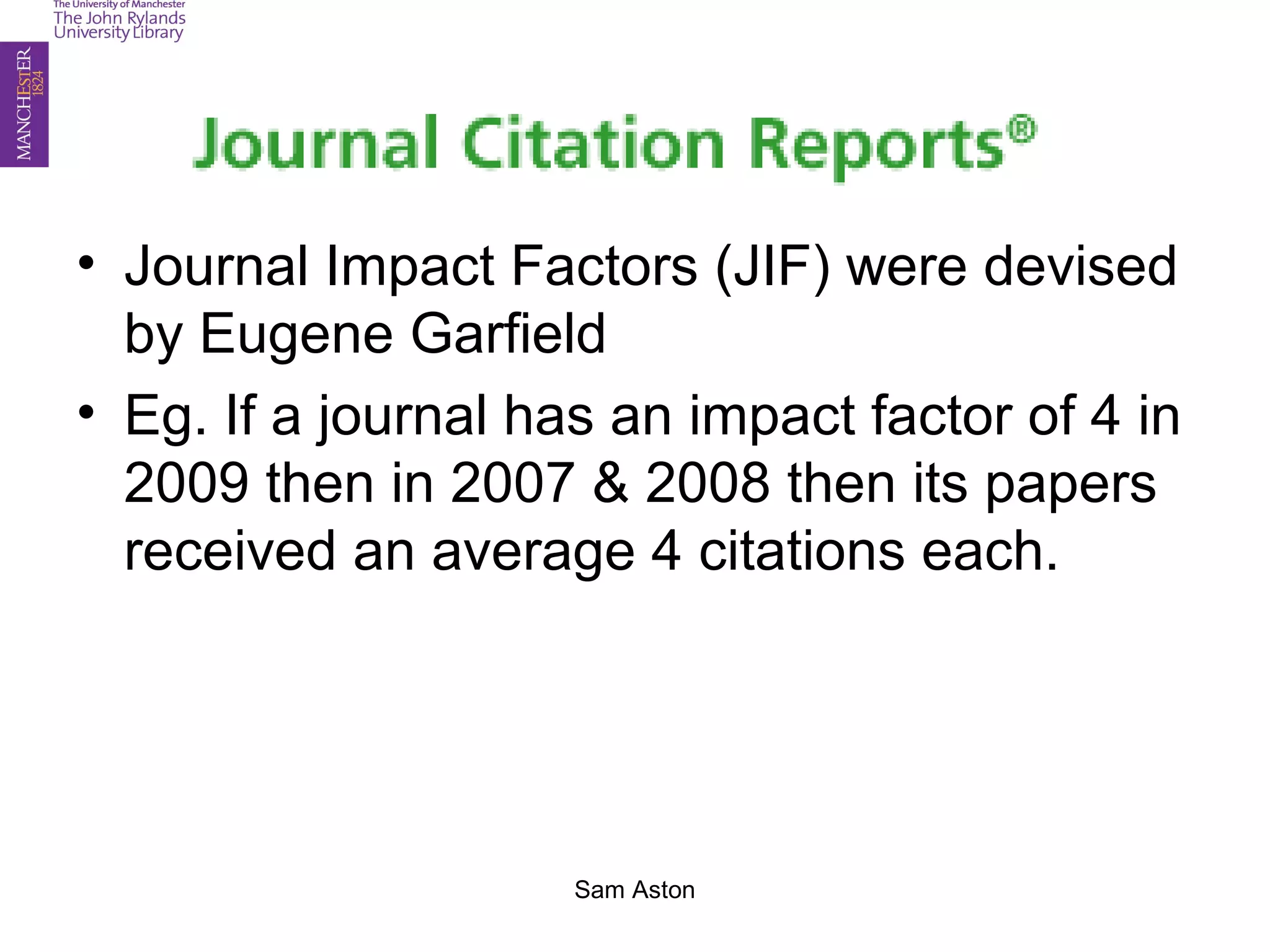 (Journal) Impact Factor
• Journal Impact Factors (JIF) were devised
by Eugene Garfield
• Eg. If a journal has an impact factor of 4 in
2009 then in 2007 & 2008 then its papers
received an average 4 citations each.
Sam Aston
 