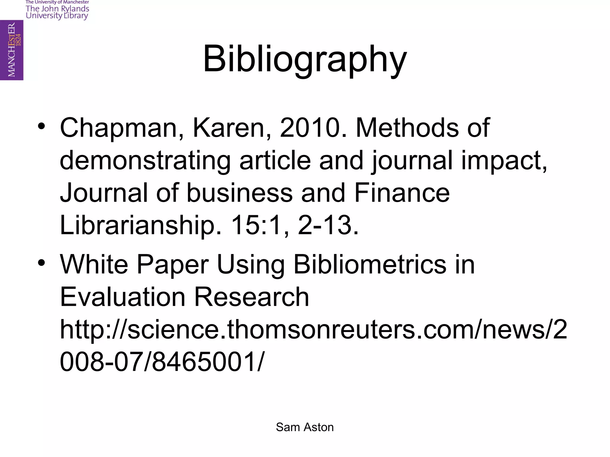 Sam Aston
Bibliography
• Chapman, Karen, 2010. Methods of
demonstrating article and journal impact,
Journal of business and Finance
Librarianship. 15:1, 2-13.
• White Paper Using Bibliometrics in
Evaluation Research
http://science.thomsonreuters.com/news/2
008-07/8465001/
 
