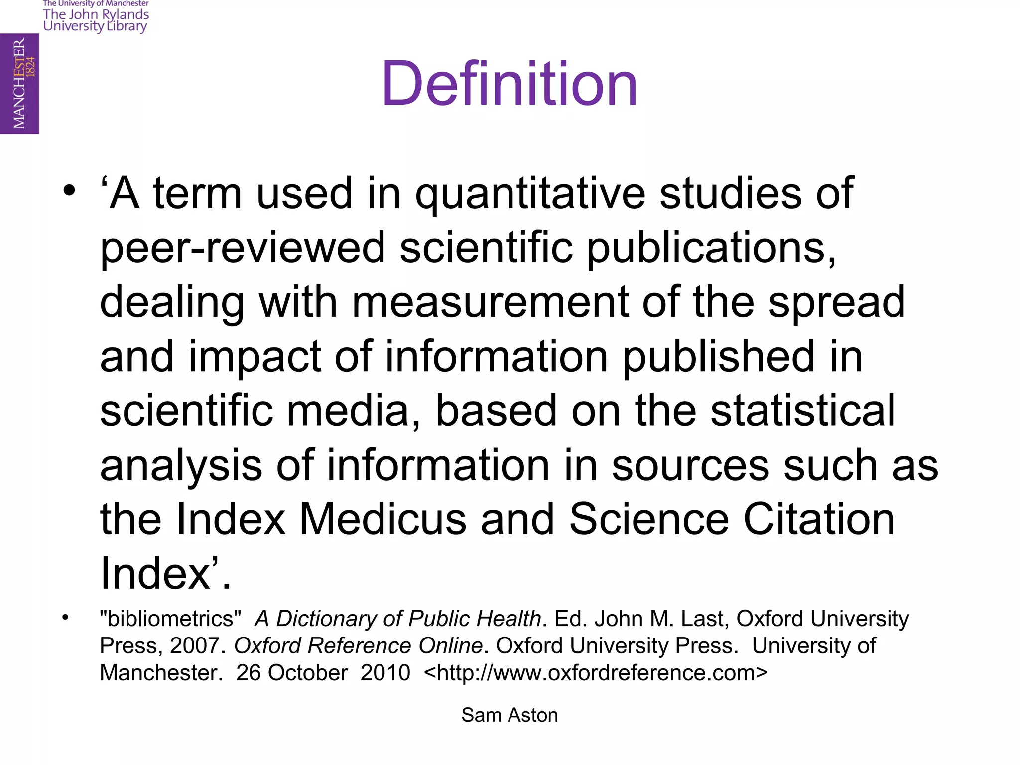 Sam Aston
Definition
• ‘A term used in quantitative studies of
peer-reviewed scientific publications,
dealing with measurement of the spread
and impact of information published in
scientific media, based on the statistical
analysis of information in sources such as
the Index Medicus and Science Citation
Index’.
• "bibliometrics" A Dictionary of Public Health. Ed. John M. Last, Oxford University
Press, 2007. Oxford Reference Online. Oxford University Press. University of
Manchester. 26 October 2010 <http://www.oxfordreference.com>
 