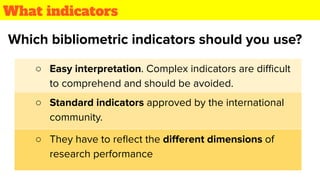 What indicators
○ Easy interpretation. Complex indicators are diﬃcult
to comprehend and should be avoided.
Which bibliometric indicators should you use?
○ They have to reﬂect the diﬀerent dimensions of
research performance
○ Standard indicators approved by the international
community.
 