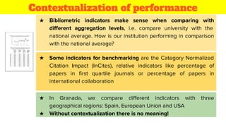 Contextualization of performance
★ Bibliometric indicators make sense when comparing with
diﬀerent aggregation levels, i.e. compare university with the
national average. How is our institution performing in comparison
with the national average?
★ Some indicators for benchmarking are the Category Normalized
Citation Impact (InCites), relative indicators like percentage of
papers in ﬁrst quartile journals or percentage of papers in
international collaboration
★ In Granada, we compare diﬀerent indicators with three
geographical regions: Spain, European Union and USA
★ Without contextualization there is no meaning!
 