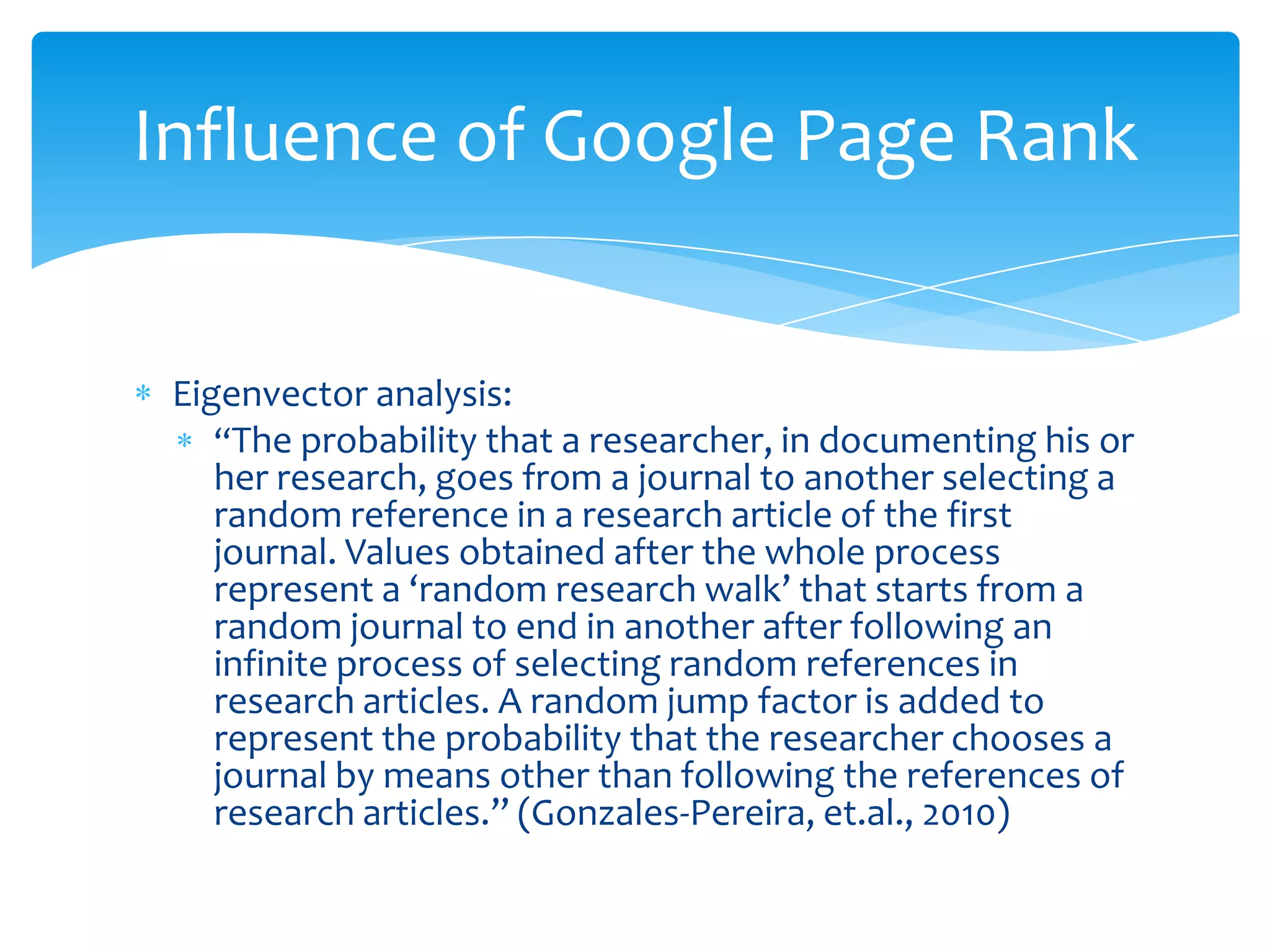 Influence of Google Page Rank


 Eigenvector analysis:
    “The probability that a researcher, in documenting his or
    her research, goes from a journal to another selecting a
    random reference in a research article of the first
    journal. Values obtained after the whole process
    represent a ‘random research walk’ that starts from a
    random journal to end in another after following an
    infinite process of selecting random references in
    research articles. A random jump factor is added to
    represent the probability that the researcher chooses a
    journal by means other than following the references of
    research articles.” (Gonzales-Pereira, et.al., 2010)
 
