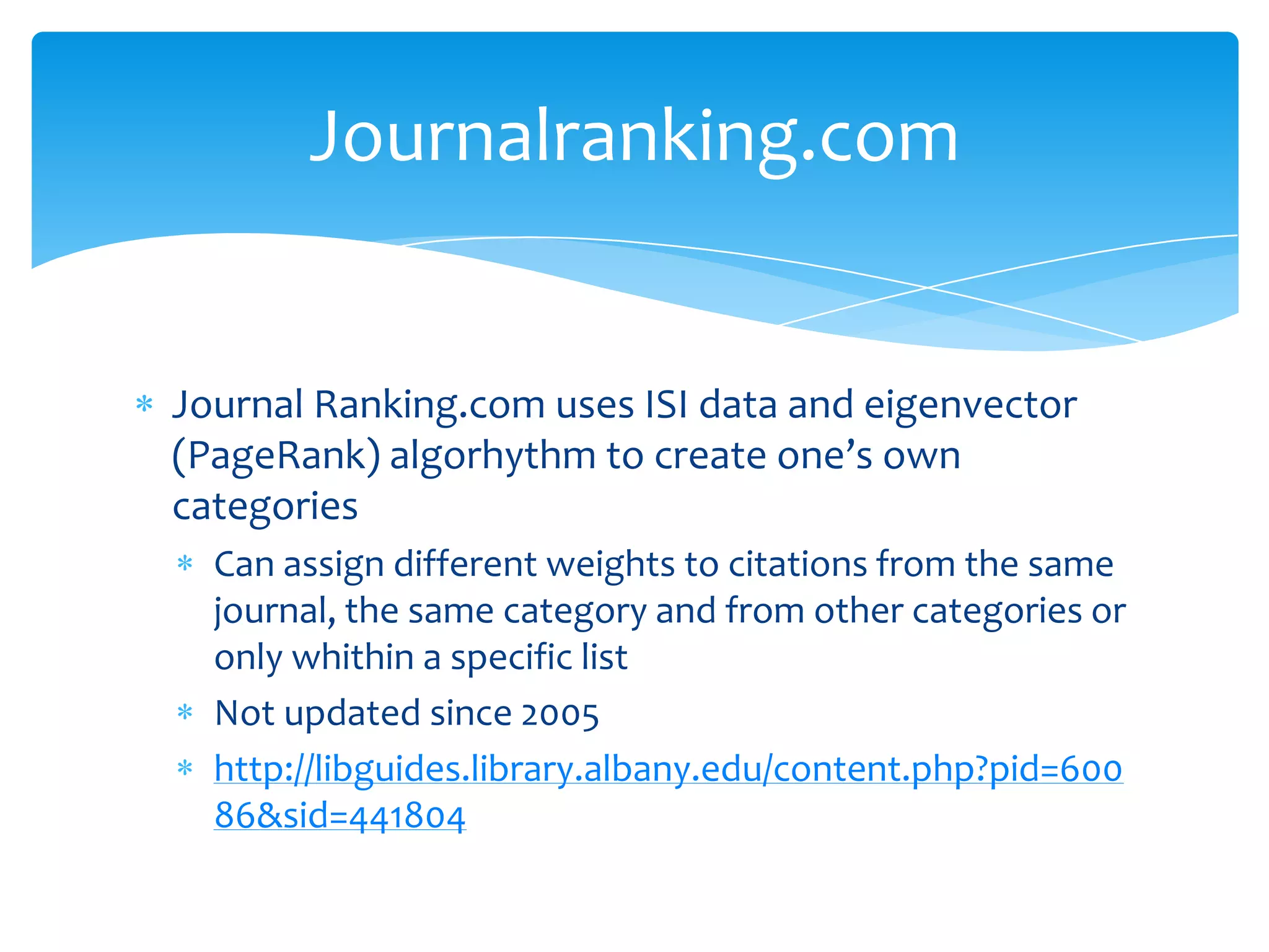 Journalranking.com


Journal Ranking.com uses ISI data and eigenvector
(PageRank) algorhythm to create one’s own
categories
  Can assign different weights to citations from the same
  journal, the same category and from other categories or
  only whithin a specific list
  Not updated since 2005
  http://libguides.library.albany.edu/content.php?pid=600
  86&sid=441804
 