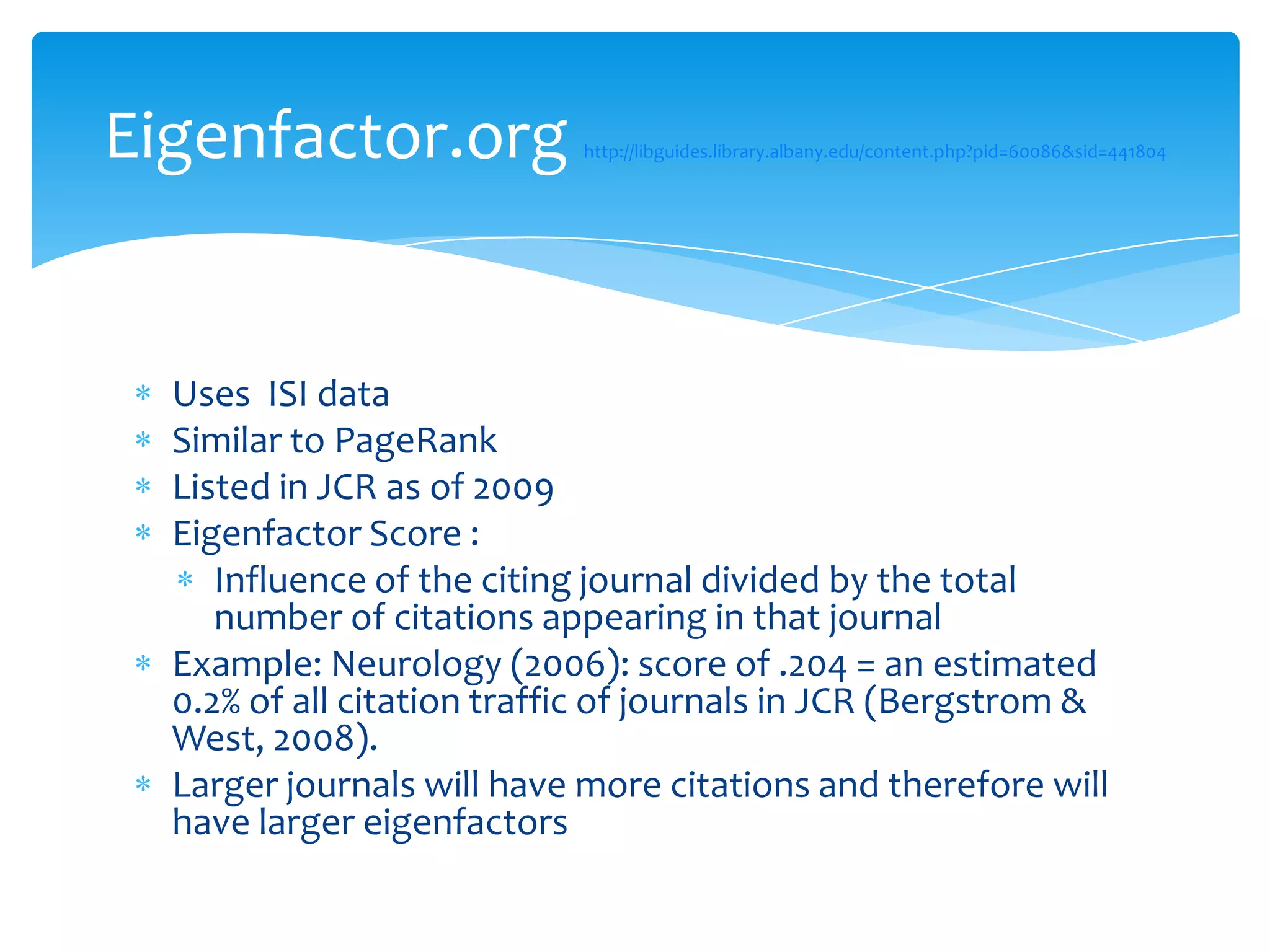 Eigenfactor.org             http://libguides.library.albany.edu/content.php?pid=60086&sid=441804




  Uses ISI data
  Similar to PageRank
  Listed in JCR as of 2009
  Eigenfactor Score :
     Influence of the citing journal divided by the total
     number of citations appearing in that journal
  Example: Neurology (2006): score of .204 = an estimated
  0.2% of all citation traffic of journals in JCR (Bergstrom &
  West, 2008).
  Larger journals will have more citations and therefore will
  have larger eigenfactors
 