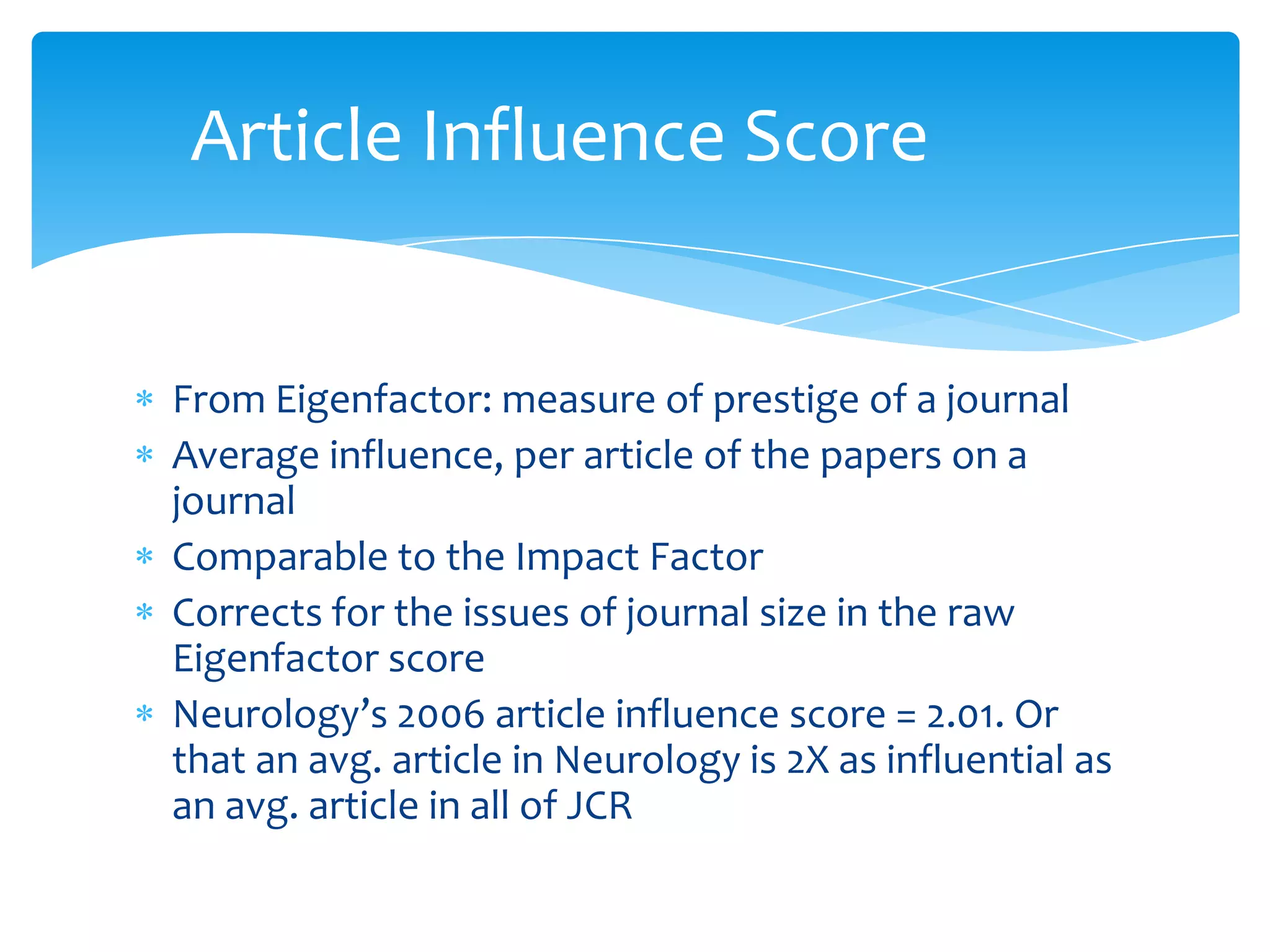 Article Influence Score


From Eigenfactor: measure of prestige of a journal
Average influence, per article of the papers on a
journal
Comparable to the Impact Factor
Corrects for the issues of journal size in the raw
Eigenfactor score
Neurology’s 2006 article influence score = 2.01. Or
that an avg. article in Neurology is 2X as influential as
an avg. article in all of JCR
 