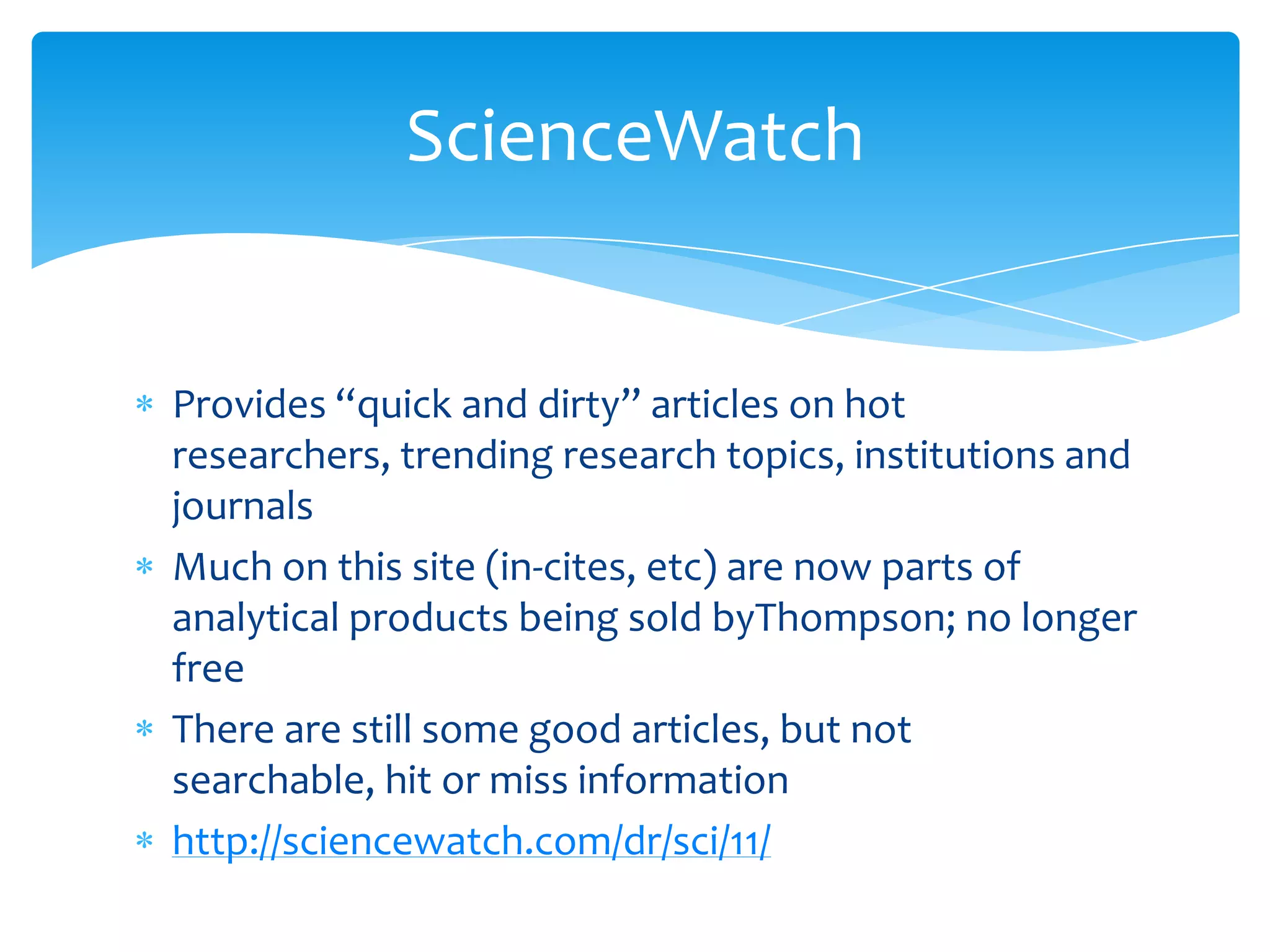 ScienceWatch


Provides “quick and dirty” articles on hot
researchers, trending research topics, institutions and
journals
Much on this site (in-cites, etc) are now parts of
analytical products being sold byThompson; no longer
free
There are still some good articles, but not
searchable, hit or miss information
http://sciencewatch.com/dr/sci/11/
 