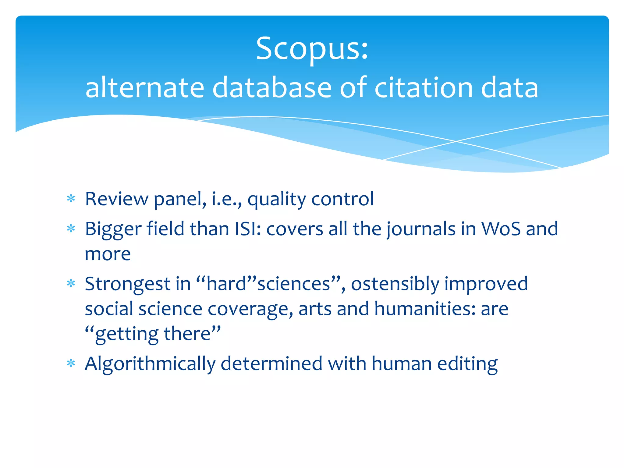 Scopus:
alternate database of citation data


Review panel, i.e., quality control
Bigger field than ISI: covers all the journals in WoS and
more
Strongest in “hard”sciences”, ostensibly improved
social science coverage, arts and humanities: are
“getting there”
Algorithmically determined with human editing
 