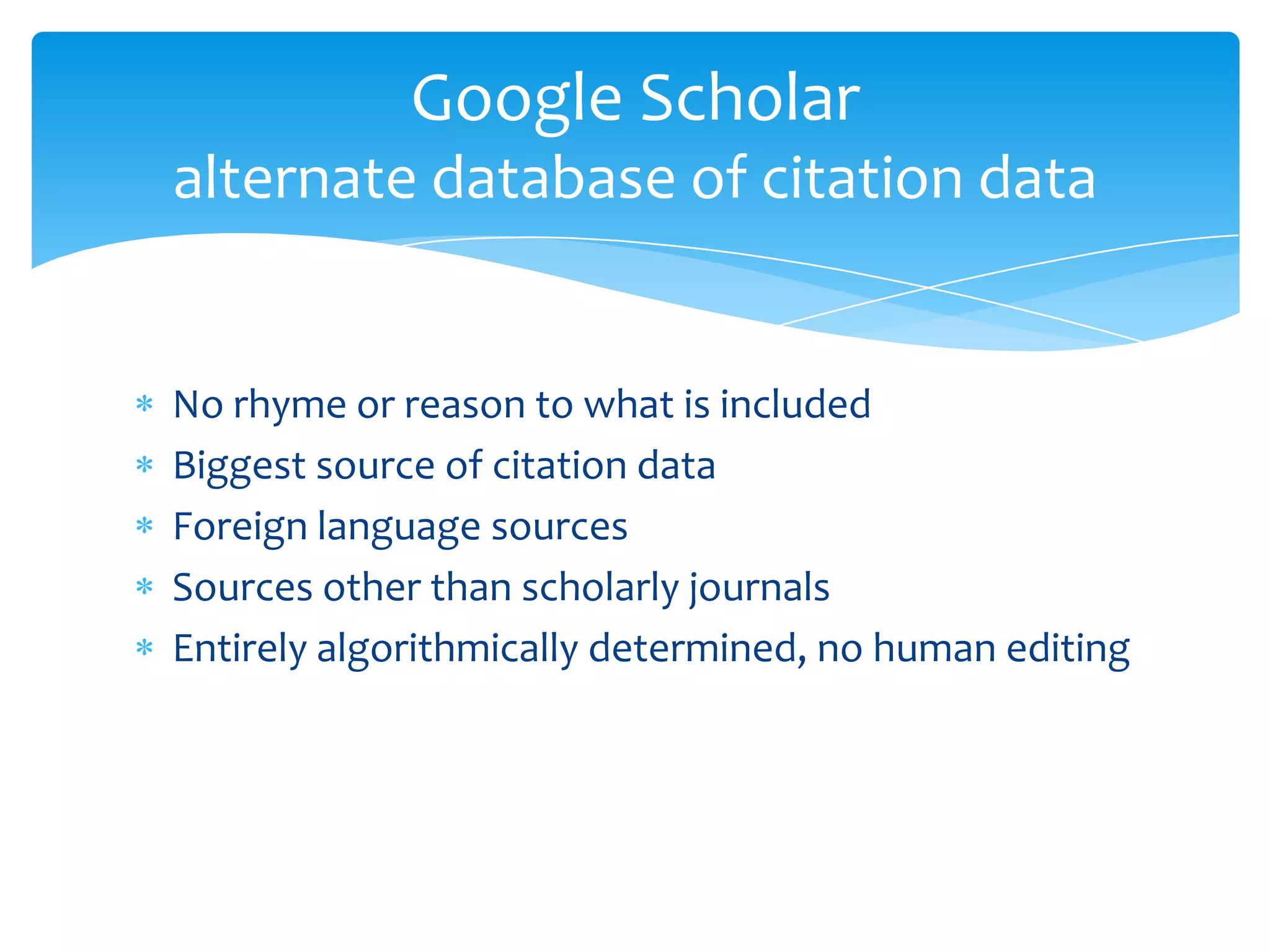 Google Scholar
alternate database of citation data


No rhyme or reason to what is included
Biggest source of citation data
Foreign language sources
Sources other than scholarly journals
Entirely algorithmically determined, no human editing
 