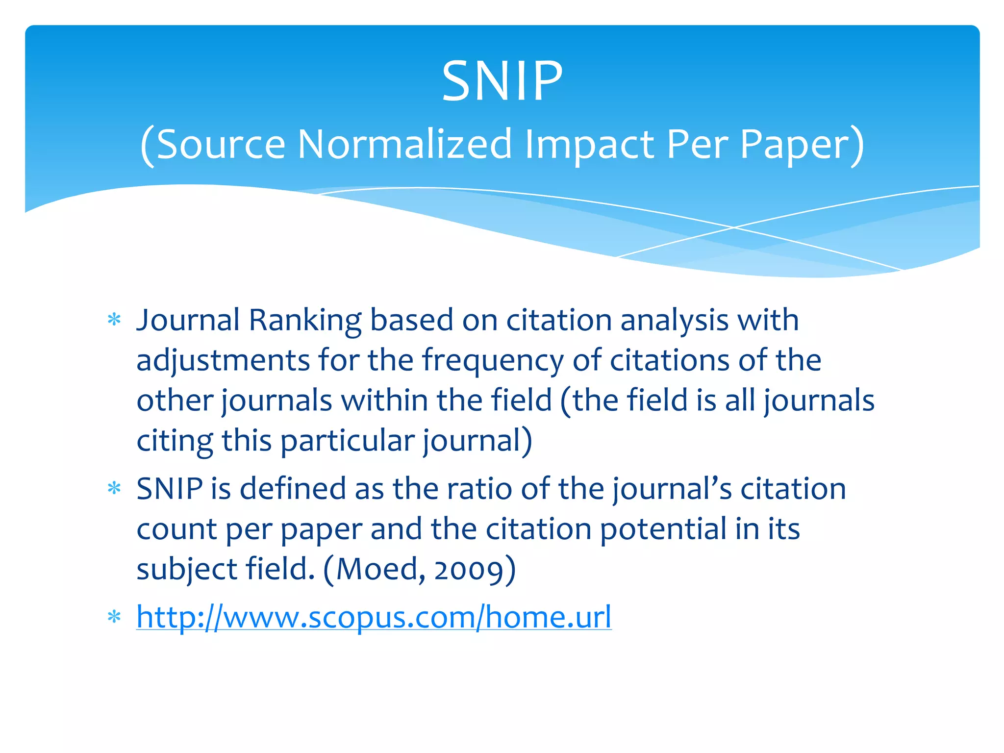 SNIP
(Source Normalized Impact Per Paper)


Journal Ranking based on citation analysis with
adjustments for the frequency of citations of the
other journals within the field (the field is all journals
citing this particular journal)
SNIP is defined as the ratio of the journal’s citation
count per paper and the citation potential in its
subject field. (Moed, 2009)
http://www.scopus.com/home.url
 