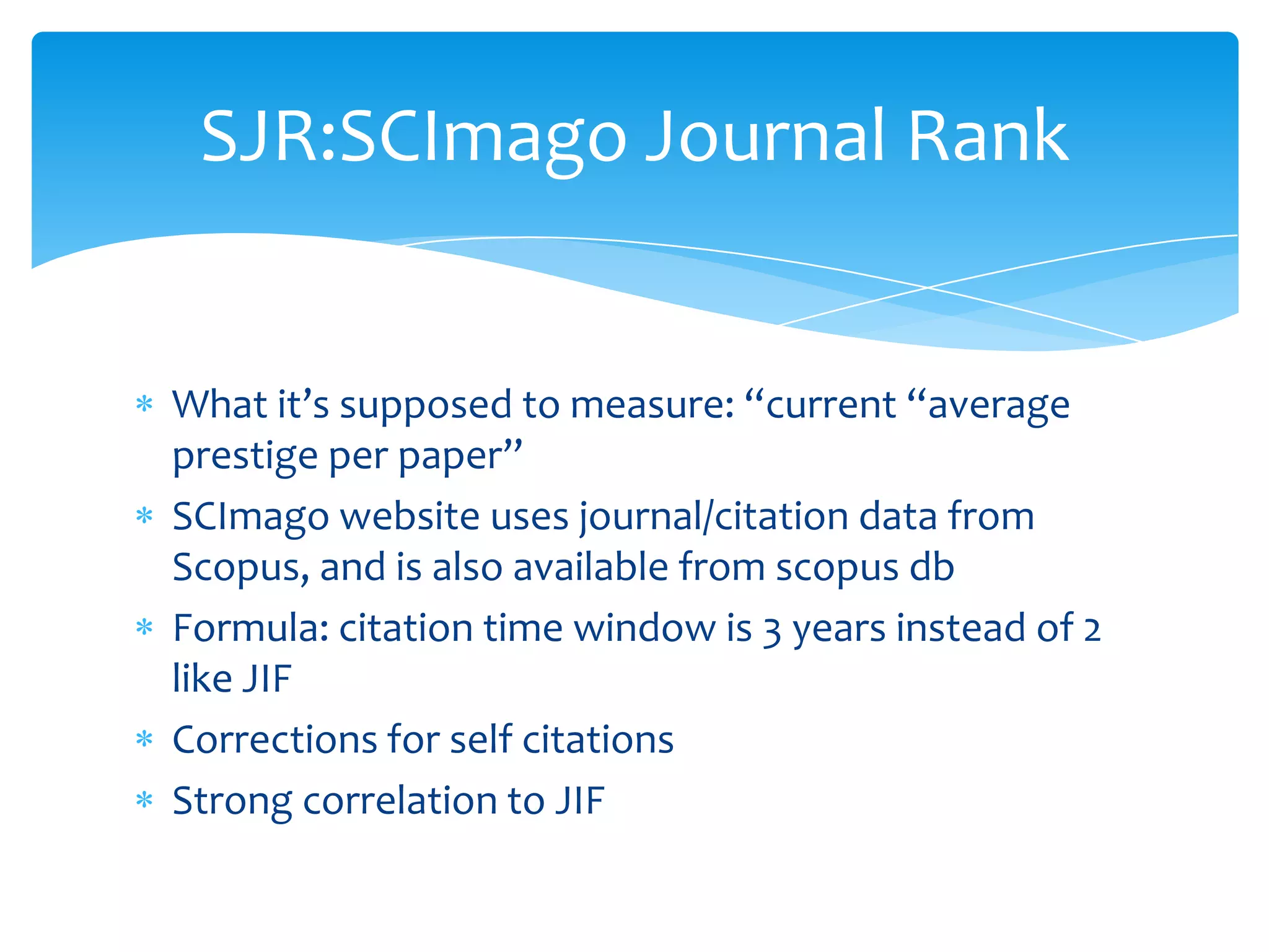 SJR:SCImago Journal Rank


What it’s supposed to measure: “current “average
prestige per paper”
SCImago website uses journal/citation data from
Scopus, and is also available from scopus db
Formula: citation time window is 3 years instead of 2
like JIF
Corrections for self citations
Strong correlation to JIF
 
