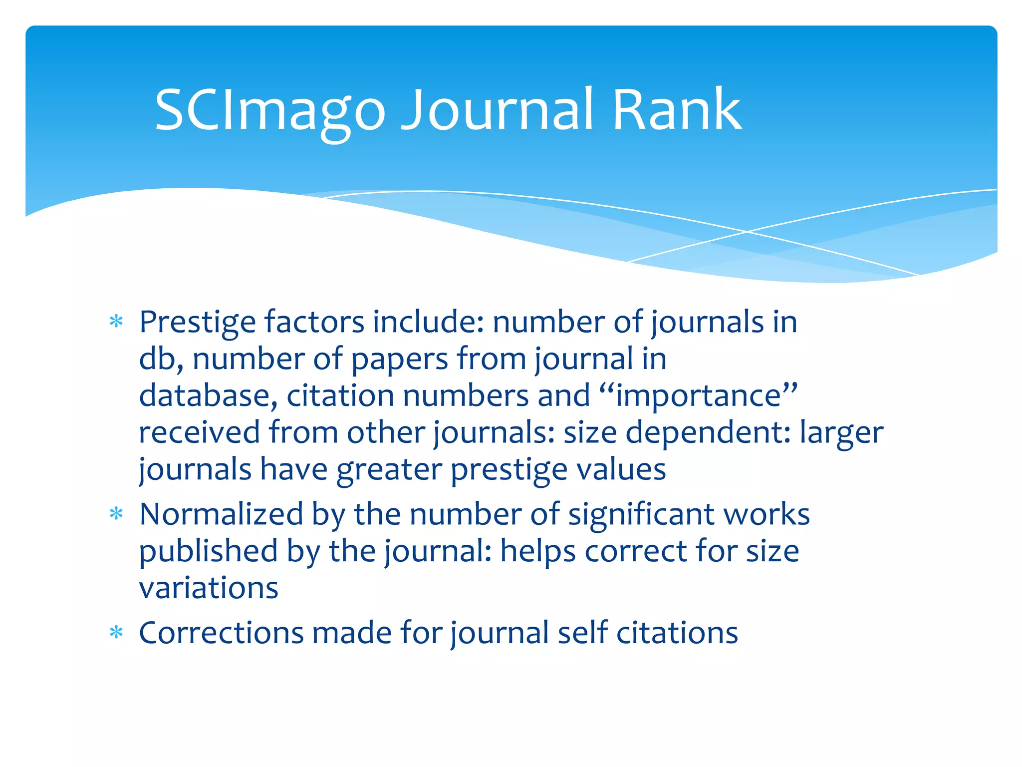 SCImago Journal Rank


Prestige factors include: number of journals in
db, number of papers from journal in
database, citation numbers and “importance”
received from other journals: size dependent: larger
journals have greater prestige values
Normalized by the number of significant works
published by the journal: helps correct for size
variations
Corrections made for journal self citations
 
