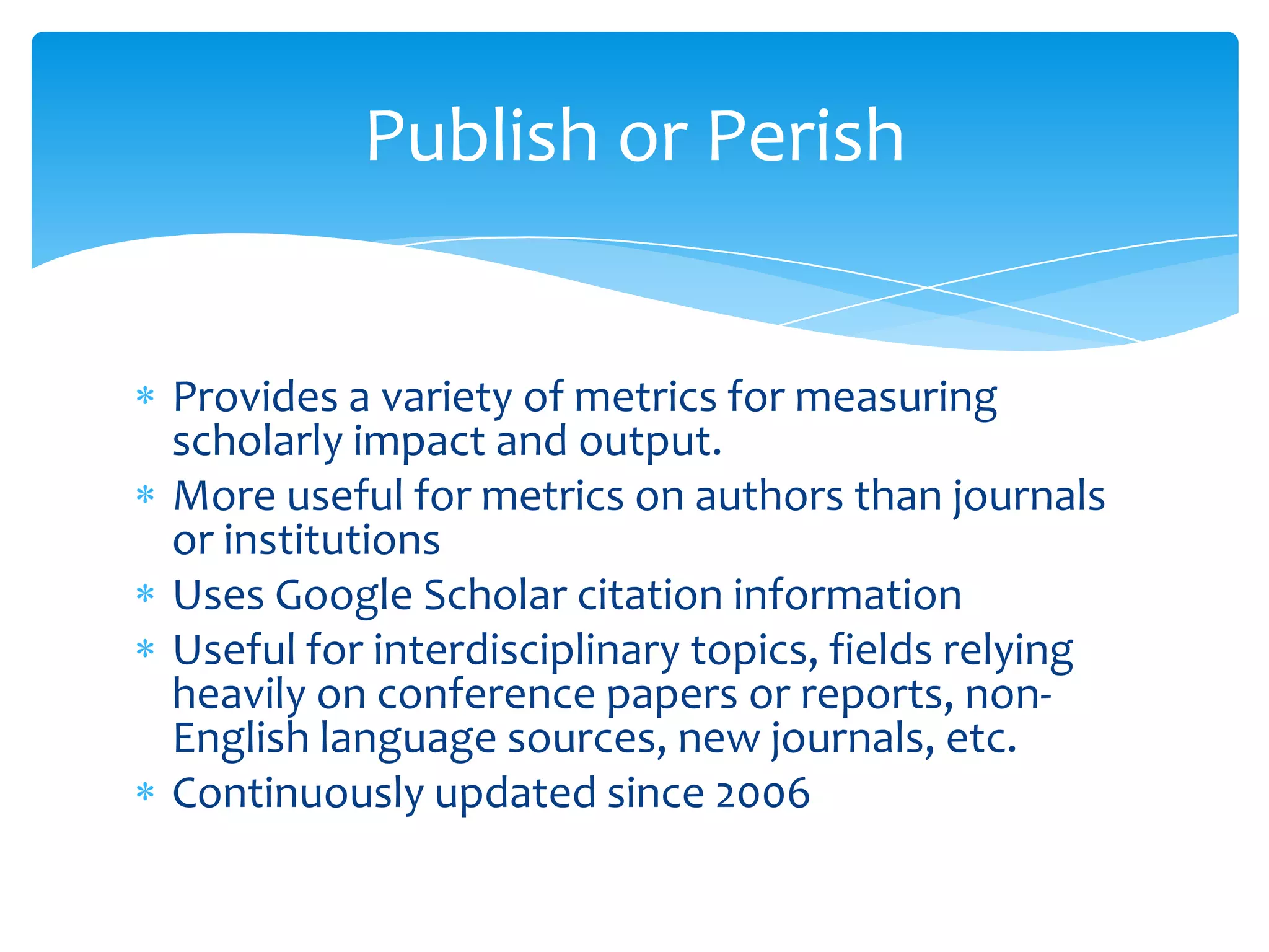 Publish or Perish


Provides a variety of metrics for measuring
scholarly impact and output.
More useful for metrics on authors than journals
or institutions
Uses Google Scholar citation information
Useful for interdisciplinary topics, fields relying
heavily on conference papers or reports, non-
English language sources, new journals, etc.
Continuously updated since 2006
 