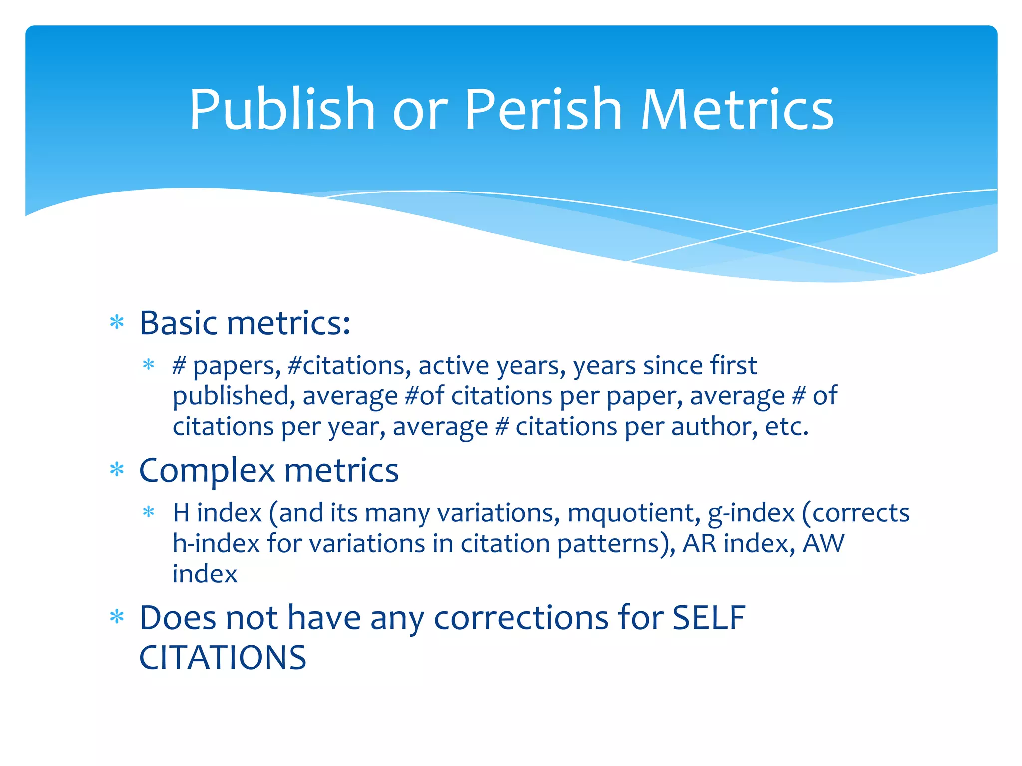 Publish or Perish Metrics


Basic metrics:
  # papers, #citations, active years, years since first
  published, average #of citations per paper, average # of
  citations per year, average # citations per author, etc.
Complex metrics
  H index (and its many variations, mquotient, g-index (corrects
  h-index for variations in citation patterns), AR index, AW
  index
Does not have any corrections for SELF
CITATIONS
 