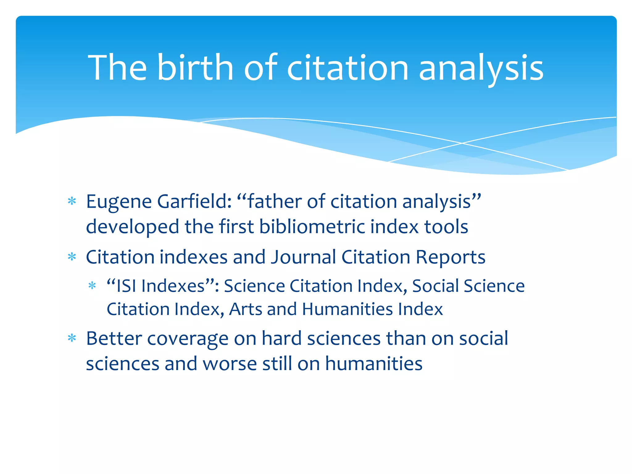 The birth of citation analysis


Eugene Garfield: “father of citation analysis”
developed the first bibliometric index tools
Citation indexes and Journal Citation Reports
  “ISI Indexes”: Science Citation Index, Social Science
  Citation Index, Arts and Humanities Index
Better coverage on hard sciences than on social
sciences and worse still on humanities
 