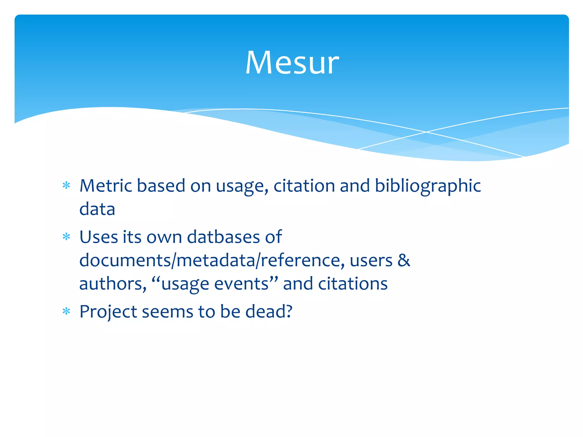 Mesur


Metric based on usage, citation and bibliographic
data
Uses its own datbases of
documents/metadata/reference, users &
authors, “usage events” and citations
Project seems to be dead?
 