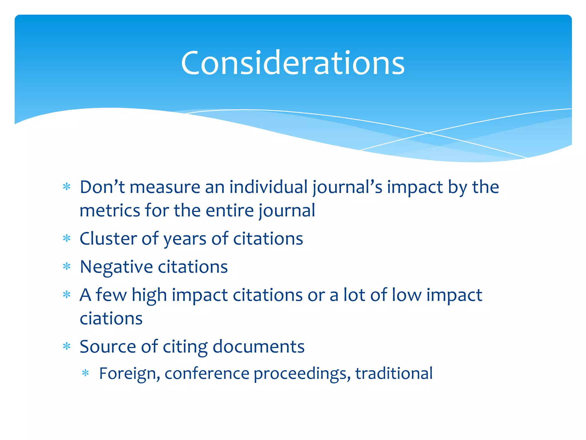Considerations


Don’t measure an individual journal’s impact by the
metrics for the entire journal
Cluster of years of citations
Negative citations
A few high impact citations or a lot of low impact
ciations
Source of citing documents
  Foreign, conference proceedings, traditional
 