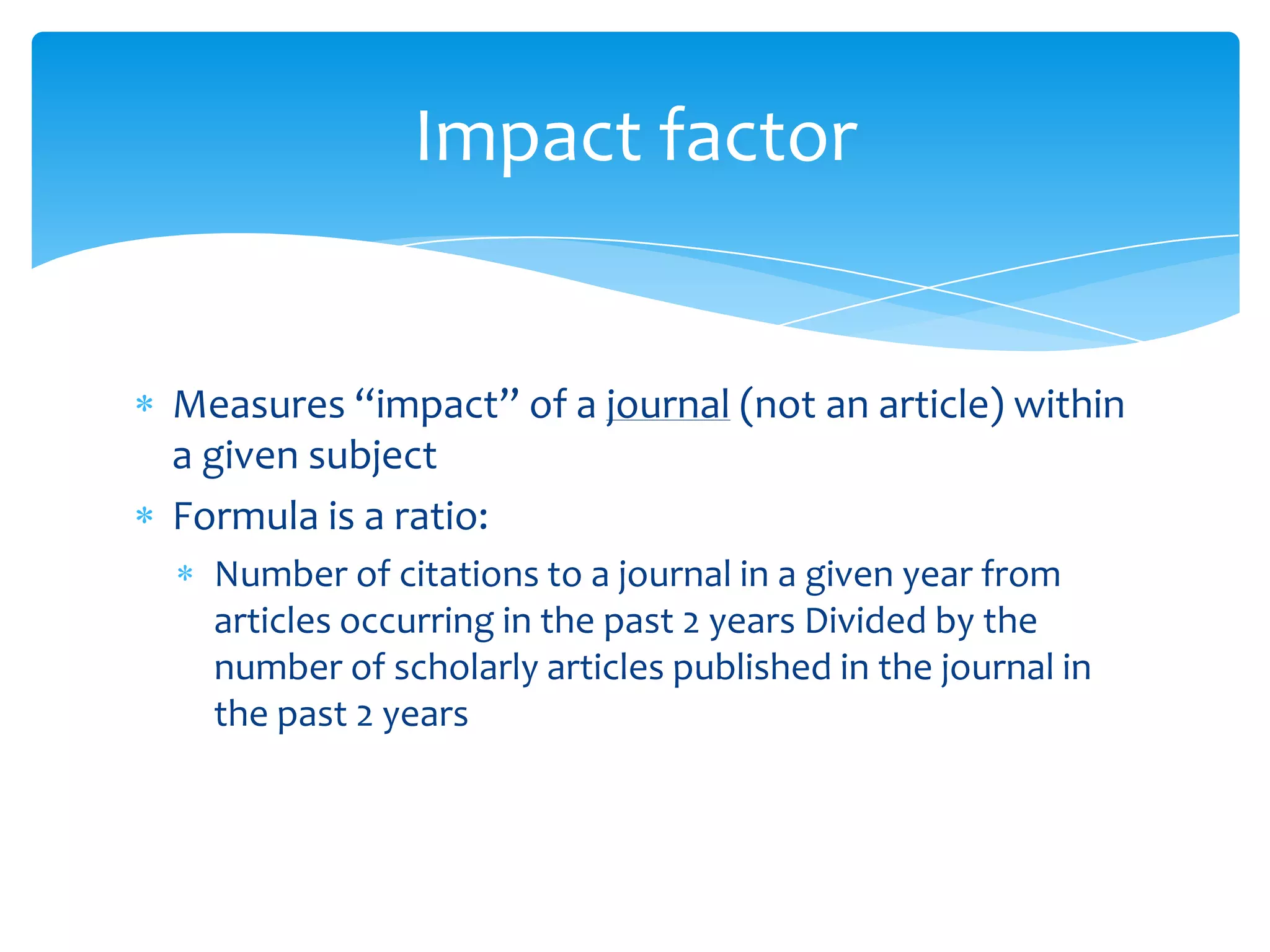 Impact factor


Measures “impact” of a journal (not an article) within
a given subject
Formula is a ratio:
  Number of citations to a journal in a given year from
  articles occurring in the past 2 years Divided by the
  number of scholarly articles published in the journal in
  the past 2 years
 