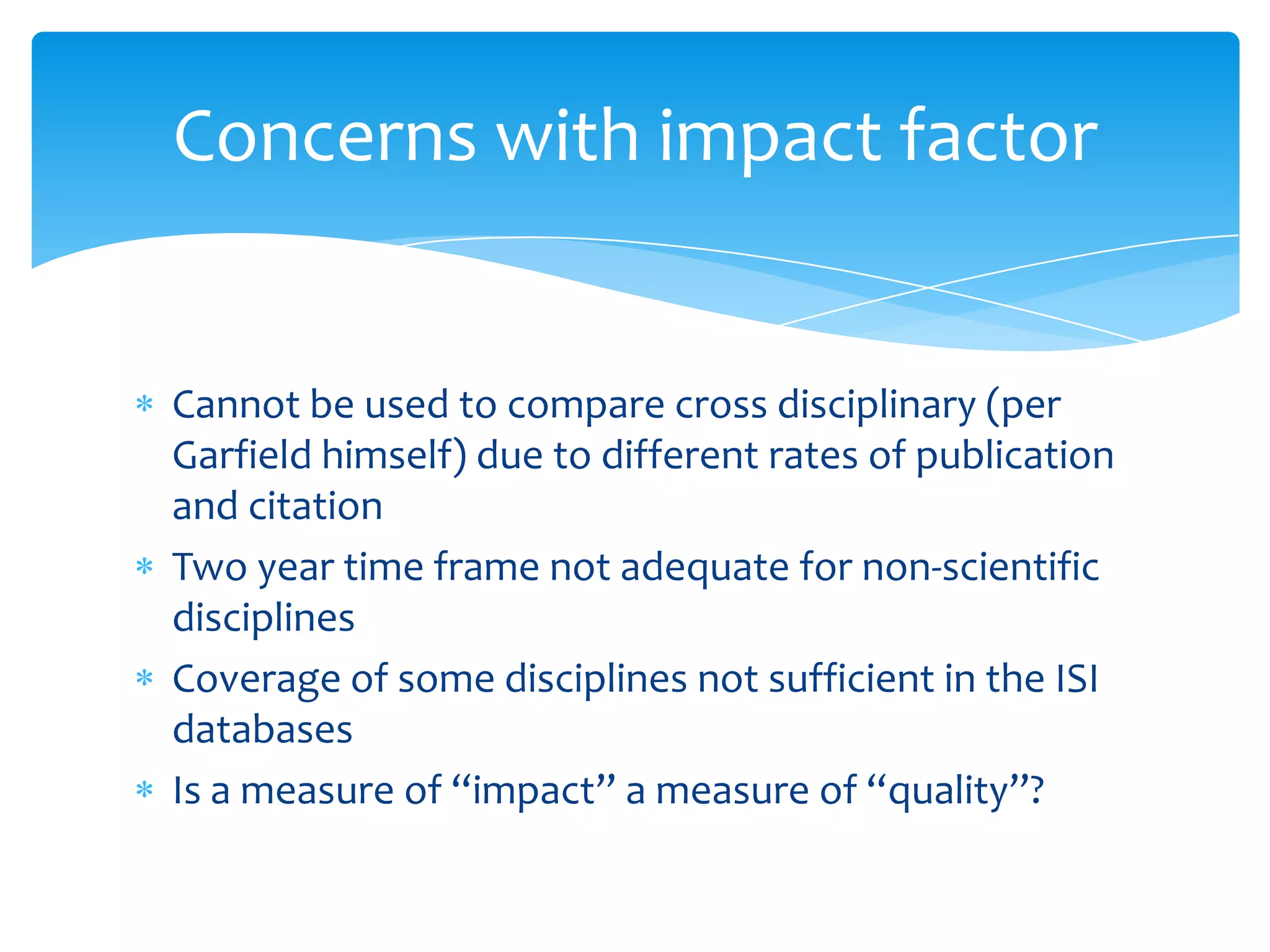 Concerns with impact factor


Cannot be used to compare cross disciplinary (per
Garfield himself) due to different rates of publication
and citation
Two year time frame not adequate for non-scientific
disciplines
Coverage of some disciplines not sufficient in the ISI
databases
Is a measure of “impact” a measure of “quality”?
 