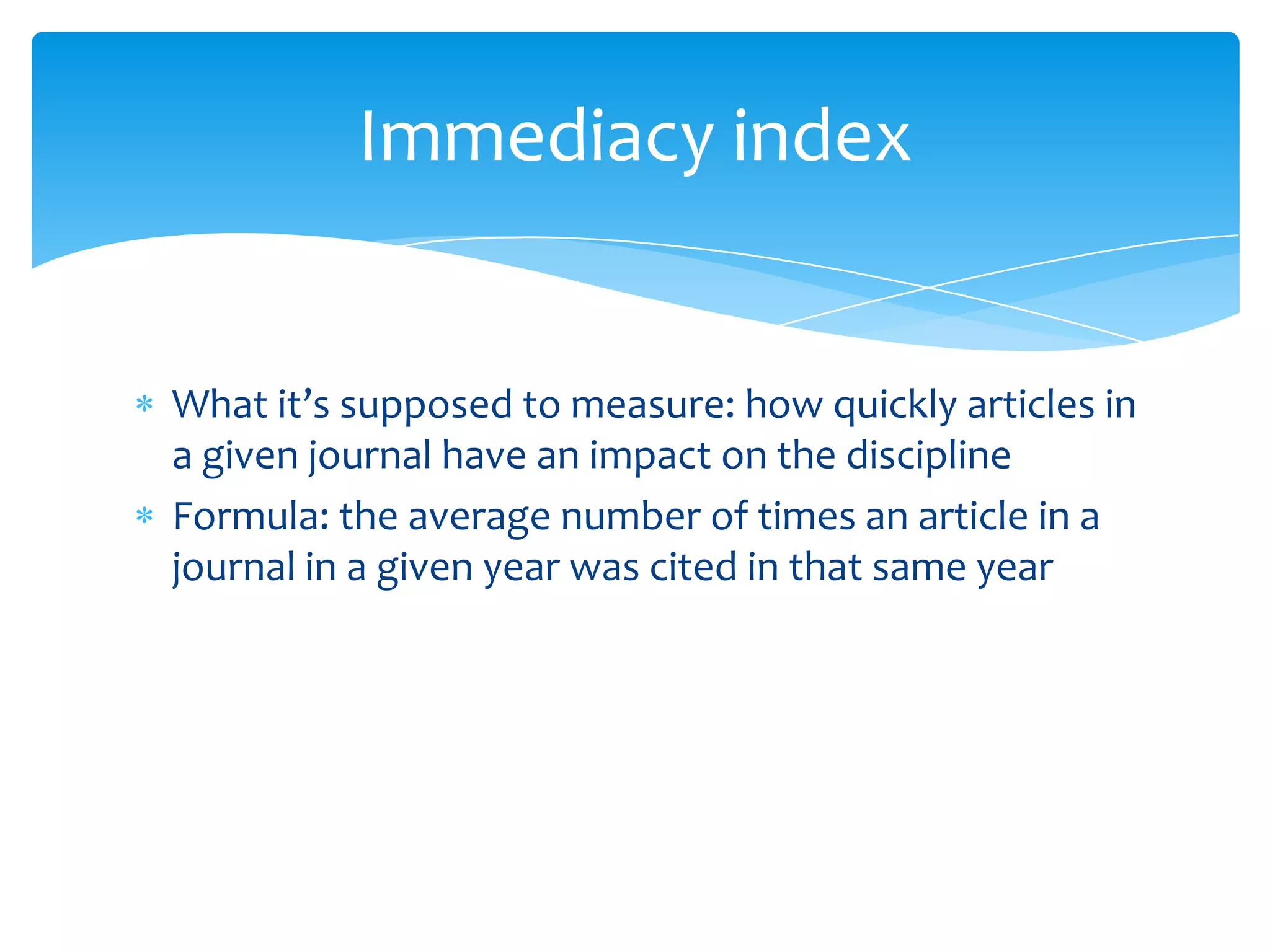 Immediacy index


What it’s supposed to measure: how quickly articles in
a given journal have an impact on the discipline
Formula: the average number of times an article in a
journal in a given year was cited in that same year
 