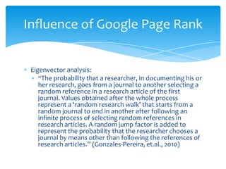 Influence of Google Page Rank


 Eigenvector analysis:
    “The probability that a researcher, in documenting his or
    her research, goes from a journal to another selecting a
    random reference in a research article of the first
    journal. Values obtained after the whole process
    represent a ‘random research walk’ that starts from a
    random journal to end in another after following an
    infinite process of selecting random references in
    research articles. A random jump factor is added to
    represent the probability that the researcher chooses a
    journal by means other than following the references of
    research articles.” (Gonzales-Pereira, et.al., 2010)
 