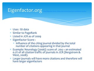 Eigenfactor.org             http://libguides.library.albany.edu/content.php?pid=60086&sid=441804




  Uses ISI data
  Similar to PageRank
  Listed in JCR as of 2009
  Eigenfactor Score :
     Influence of the citing journal divided by the total
     number of citations appearing in that journal
  Example: Neurology (2006): score of .204 = an estimated
  0.2% of all citation traffic of journals in JCR (Bergstrom &
  West, 2008).
  Larger journals will have more citations and therefore will
  have larger eigenfactors
 