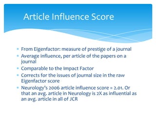 Article Influence Score


From Eigenfactor: measure of prestige of a journal
Average influence, per article of the papers on a
journal
Comparable to the Impact Factor
Corrects for the issues of journal size in the raw
Eigenfactor score
Neurology’s 2006 article influence score = 2.01. Or
that an avg. article in Neurology is 2X as influential as
an avg. article in all of JCR
 