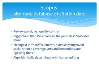 Scopus:
alternate database of citation data


Review panel, i.e., quality control
Bigger field than ISI: covers all the journals in WoS and
more
Strongest in “hard”sciences”, ostensibly improved
social science coverage, arts and humanities: are
“getting there”
Algorithmically determined with human editing
 